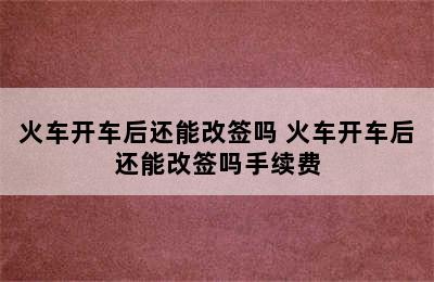 火车开车后还能改签吗 火车开车后还能改签吗手续费